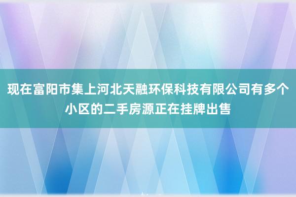 现在富阳市集上河北天融环保科技有限公司有多个小区的二手房源正在挂牌出售